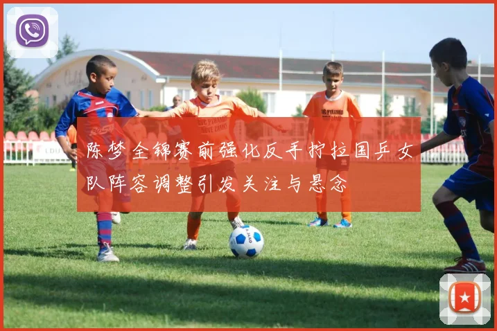 陈梦全锦赛前强化反手拧拉国乒女队阵容调整引发关注与悬念