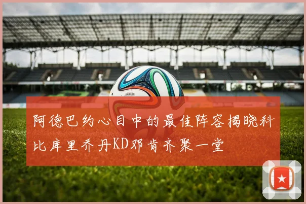 阿德巴约心目中的最佳阵容揭晓科比库里乔丹KD邓肯齐聚一堂