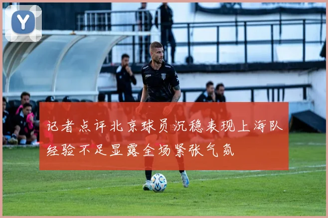 记者点评北京球员沉稳表现上海队经验不足显露全场紧张气氛