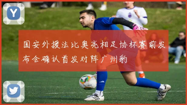 国安外援法比奥亮相足协杯赛前发布会确认首发对阵广州豹