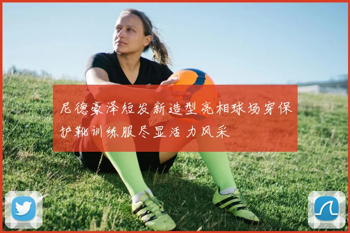 尼德豪泽短发新造型亮相球场穿保护靴训练服尽显活力风采