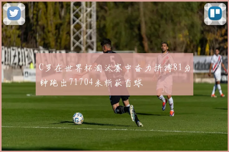 C罗在世界杯淘汰赛中奋力拼搏81分钟跑出71704米斩获首球