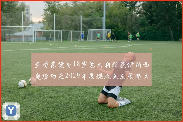 多特蒙德与18岁意大利新星伊纳西奥续约至2029年展现未来发展潜力
