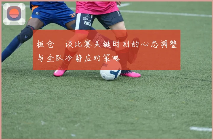 板仓滉谈比赛关键时刻的心态调整与全队冷静应对策略