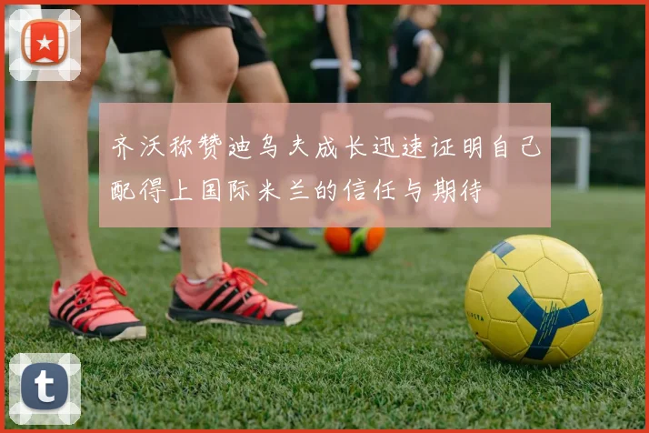 齐沃称赞迪乌夫成长迅速证明自己配得上国际米兰的信任与期待
