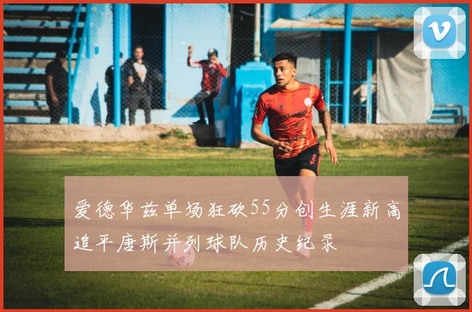 爱德华兹单场狂砍55分创生涯新高追平唐斯并列球队历史纪录