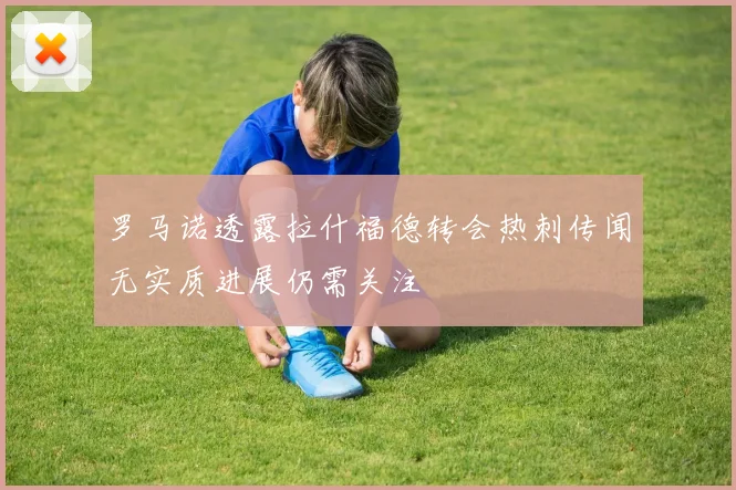 罗马诺透露拉什福德转会热刺传闻无实质进展仍需关注
