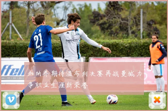 加纳乔期待温布利决赛再战曼城力争职业生涯新荣誉