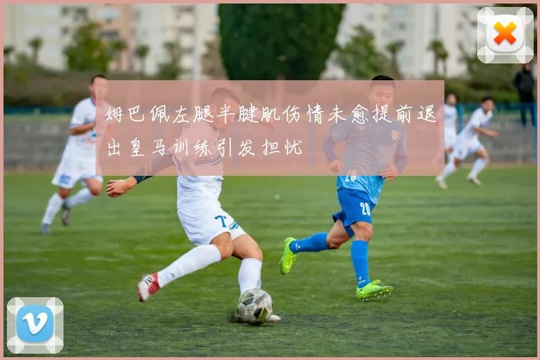 姆巴佩左腿半腱肌伤情未愈提前退出皇马训练引发担忧