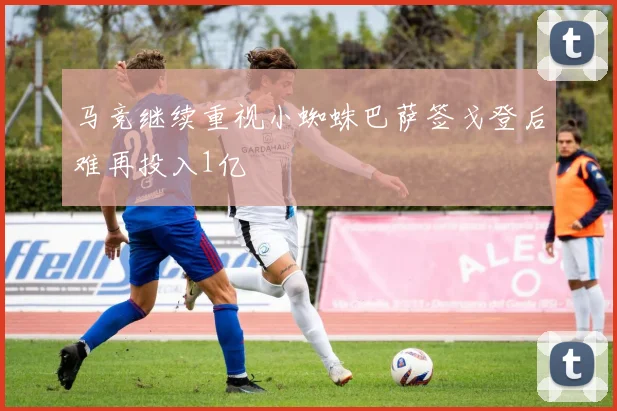 马竞继续重视小蜘蛛巴萨签戈登后难再投入1亿
