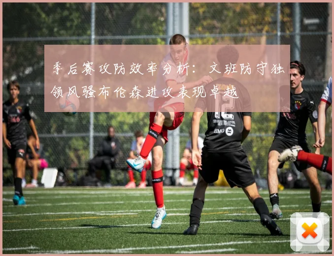 季后赛攻防效率分析：文班防守独领风骚布伦森进攻表现卓越
