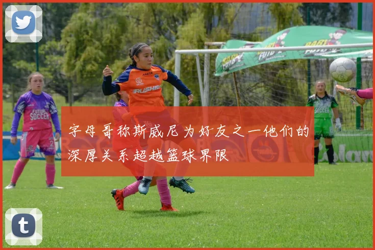 字母哥称斯威尼为好友之一他们的深厚关系超越篮球界限