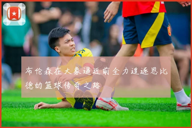 布伦森在大象逼近前全力追逐恩比德的篮球传奇之路