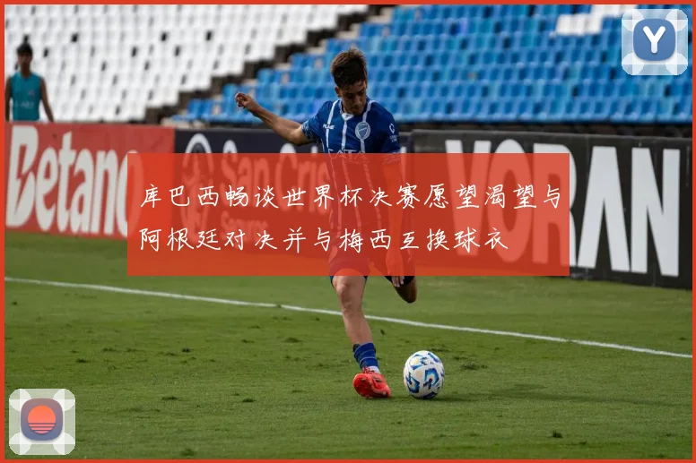 库巴西畅谈世界杯决赛愿望渴望与阿根廷对决并与梅西互换球衣