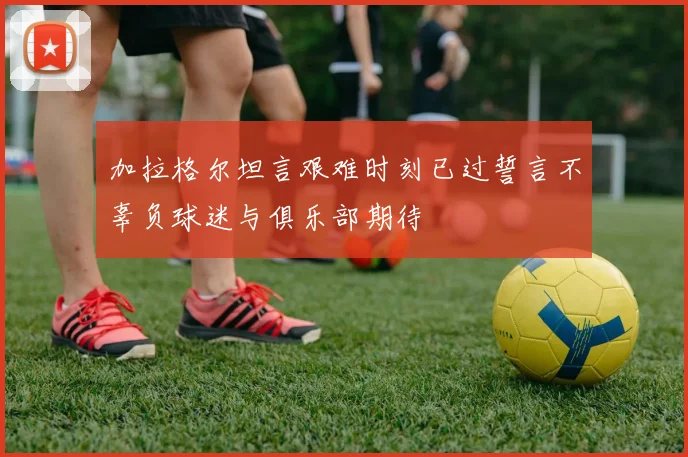 加拉格尔坦言艰难时刻已过誓言不辜负球迷与俱乐部期待