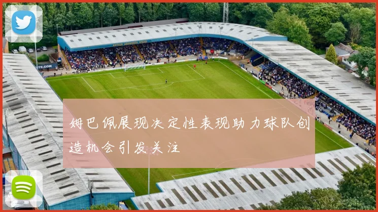 姆巴佩展现决定性表现助力球队创造机会引发关注