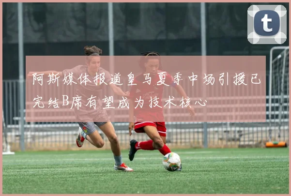 阿斯媒体报道皇马夏季中场引援已完结B席有望成为技术核心