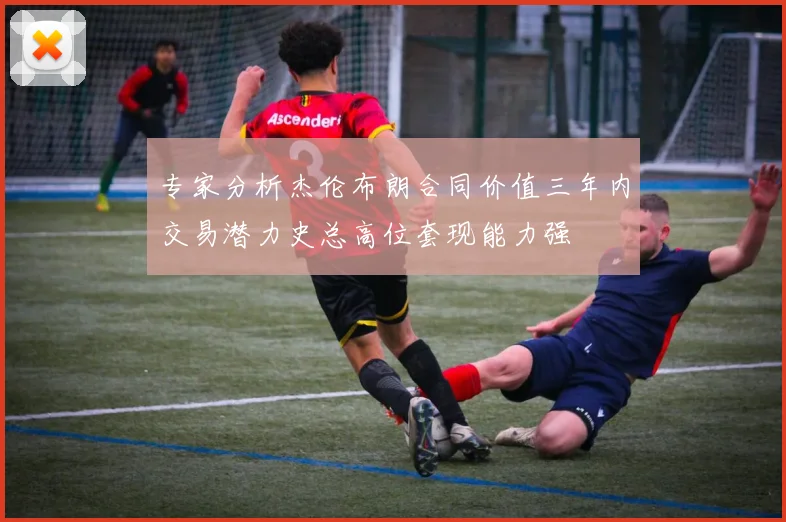 专家分析杰伦布朗合同价值三年内交易潜力史总高位套现能力强