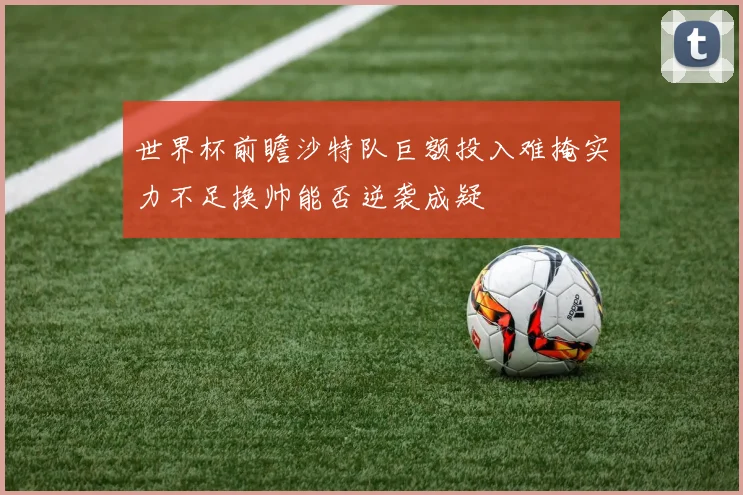 世界杯前瞻沙特队巨额投入难掩实力不足换帅能否逆袭成疑