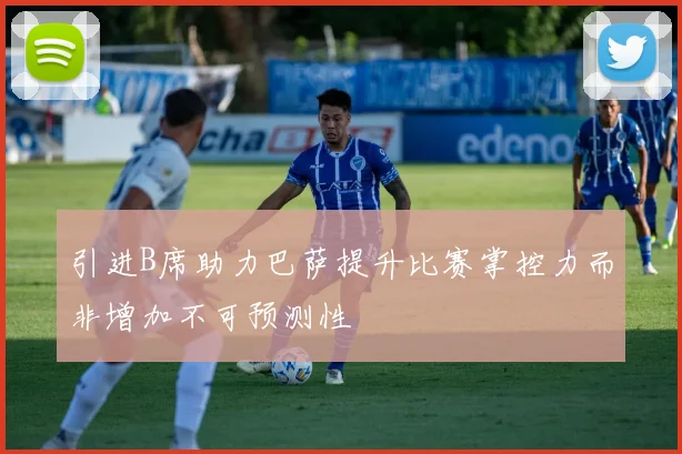 引进B席助力巴萨提升比赛掌控力而非增加不可预测性