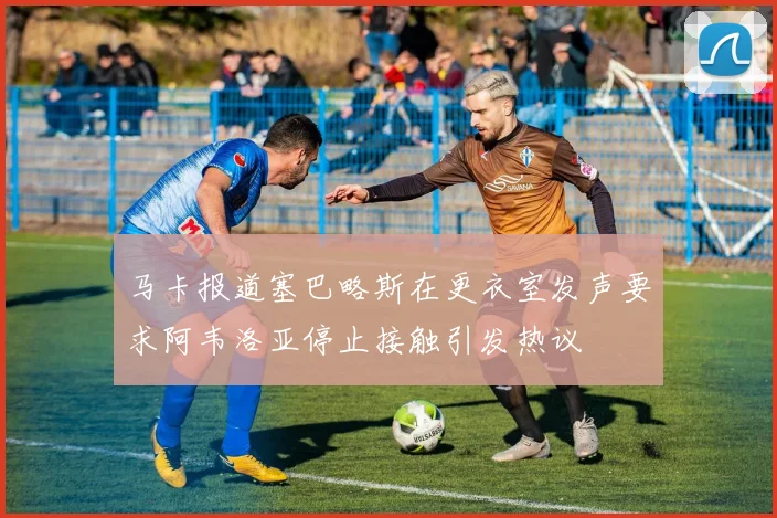 马卡报道塞巴略斯在更衣室发声要求阿韦洛亚停止接触引发热议