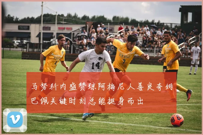 马努科内盛赞琼阿梅尼人善良夸姆巴佩关键时刻总能挺身而出