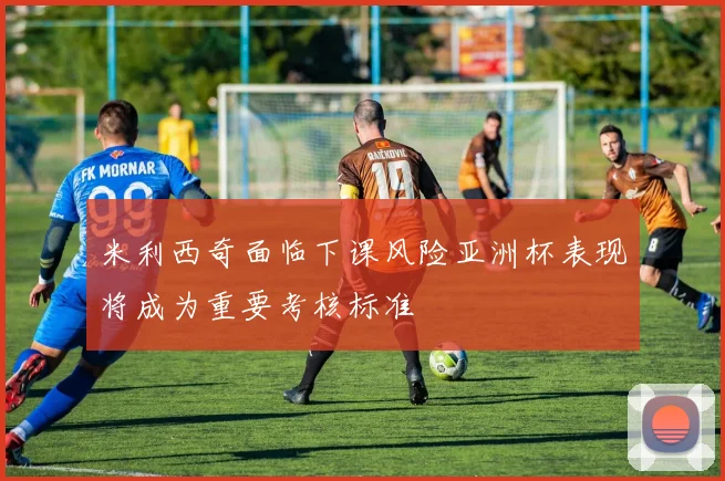 米利西奇面临下课风险亚洲杯表现将成为重要考核标准