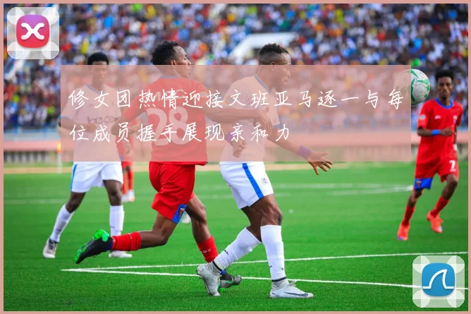 修女团热情迎接文班亚马逐一与每位成员握手展现亲和力