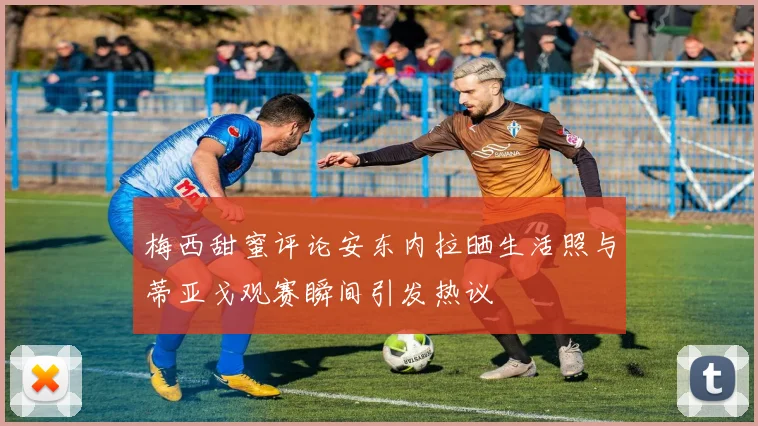 梅西甜蜜评论安东内拉晒生活照与蒂亚戈观赛瞬间引发热议