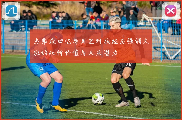 杰弗森回忆与库里对抗经历强调文班的独特价值与未来潜力