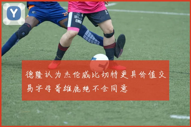 德隆认为杰伦威比切特更具价值交易字母哥雄鹿绝不会同意